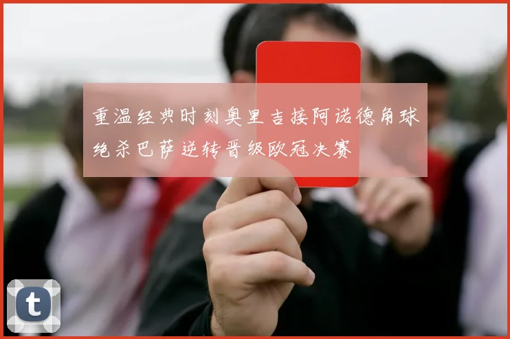 重温经典时刻奥里吉接阿诺德角球绝杀巴萨逆转晋级欧冠决赛