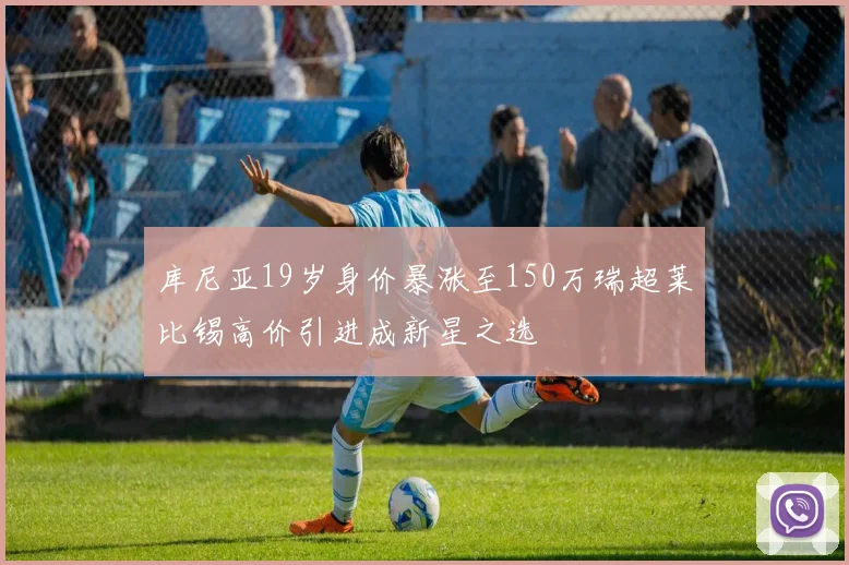 库尼亚19岁身价暴涨至150万瑞超莱比锡高价引进成新星之选