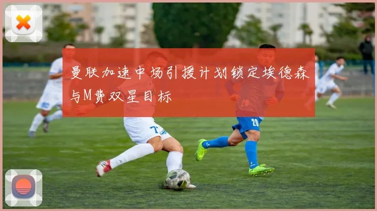 曼联加速中场引援计划锁定埃德森与M费双星目标