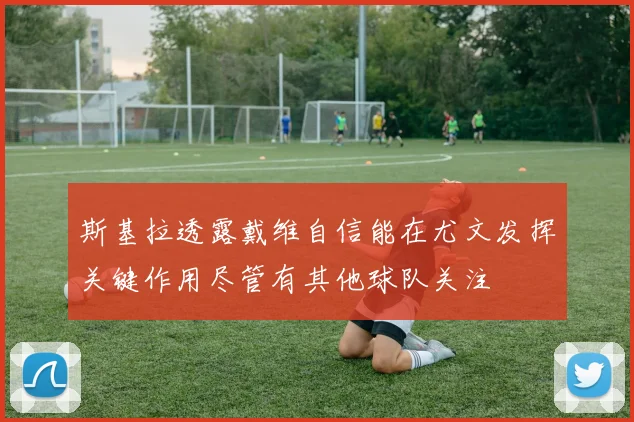 斯基拉透露戴维自信能在尤文发挥关键作用尽管有其他球队关注