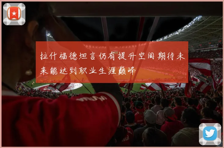 拉什福德坦言仍有提升空间期待未来能达到职业生涯巅峰
