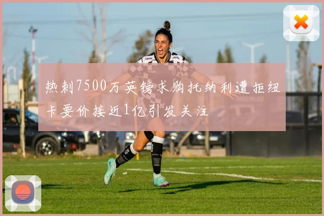热刺7500万英镑求购托纳利遭拒纽卡要价接近1亿引发关注