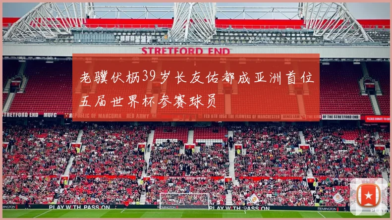 老骥伏枥39岁长友佑都成亚洲首位五届世界杯参赛球员