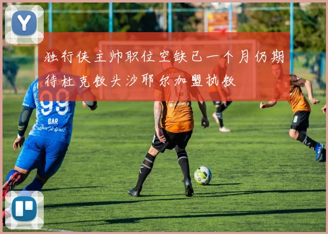 独行侠主帅职位空缺已一个月仍期待杜克教头沙耶尔加盟执教