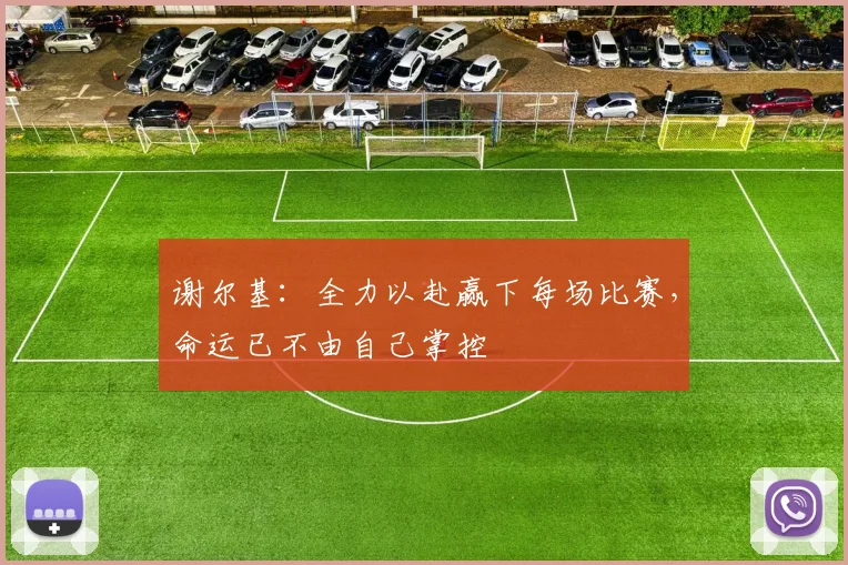 谢尔基：全力以赴赢下每场比赛，命运已不由自己掌控