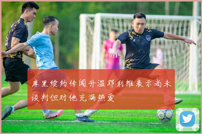 库里续约传闻升温邓利维表示尚未谈判但对他充满热爱