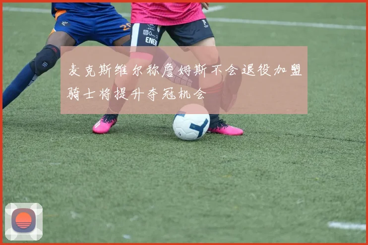 麦克斯维尔称詹姆斯不会退役加盟骑士将提升夺冠机会