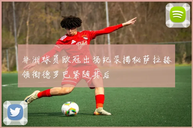 非洲球员欧冠出场纪录揭秘萨拉赫领衔德罗巴紧随其后