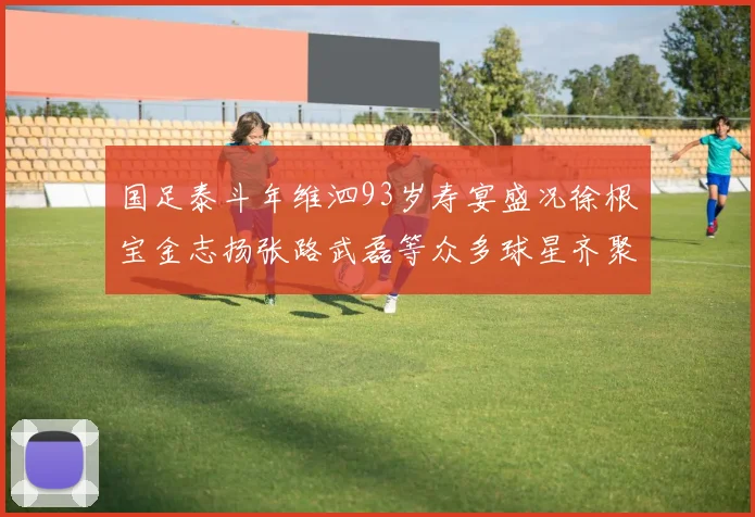 国足泰斗年维泗93岁寿宴盛况徐根宝金志扬张路武磊等众多球星齐聚祝贺