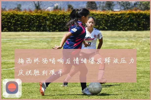 梅西终场哨响后情绪爆发释放压力庆祝胜利艰辛
