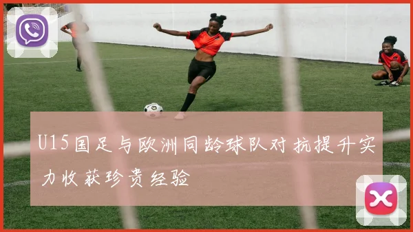 U15国足与欧洲同龄球队对抗提升实力收获珍贵经验