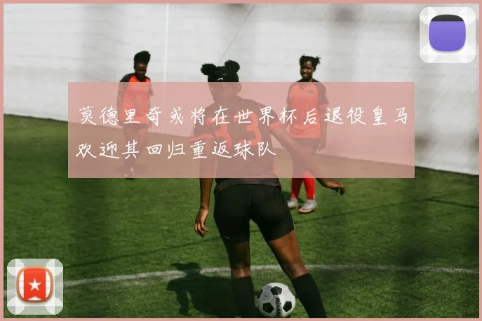 莫德里奇或将在世界杯后退役皇马欢迎其回归重返球队